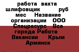 работа. вахта. шлифовщик. 50 000 руб./мес. › Название организации ­ ООО Спецресурс - Все города Работа » Вакансии   . Крым,Армянск